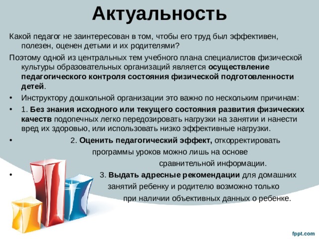 Актуальность Какой педагог не заинтересован в том, чтобы его труд был эффективен, полезен, оценен детьми и их родителями? Поэтому одной из центральных тем учебного плана специалистов физической культуры образовательных организаций является осуществление педагогического контроля состояния физической подготовленности детей . Инструктору дошкольной организации это важно по нескольким причинам: 1. Без знания исходного или текущего состояния развития физических качеств подопечных легко передозировать нагрузки на занятии и нанести вред их здоровью, или использовать низко эффективные нагрузки.  2. Оценить педагогический эффект, откорректировать  программы уроков можно лишь на основе  сравнительной информации.  3. Выдать адресные рекомендации для домашних  занятий ребенку и родителю возможно только  при наличии объективных данных о ребенке. 