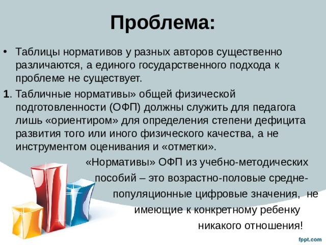 Проблема: Таблицы нормативов у разных авторов существенно различаются, а единого государственного подхода к проблеме не существует. 1 . Табличные нормативы» общей физической подготовленности (ОФП) должны служить для педагога лишь «ориентиром» для определения степени дефицита развития того или иного физического качества, а не инструментом оценивания и «отметки».  «Нормативы» ОФП из учебно-методических  пособий – это возрастно-половые средне-  популяционные цифровые значения, не  имеющие к конкретному ребенку  никакого отношения! 