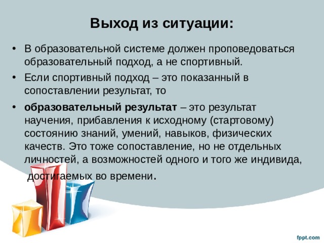 Выход из ситуации: В образовательной системе должен проповедоваться образовательный подход, а не спортивный. Если спортивный подход – это показанный в сопоставлении результат, то образовательный результат – это результат научения, прибавления к исходному (стартовому) состоянию знаний, умений, навыков, физических качеств. Это тоже сопоставление, но не отдельных личностей, а возможностей одного и того же индивида, достигаемых во времени .  
