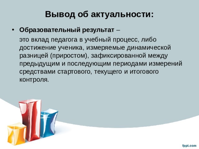Вывод об актуальности: Образовательный результат  –  это вклад педагога в учебный процесс, либо достижение ученика, измеряемые динамической разницей (приростом), зафиксированной между предыдущим и последующим периодами измерений средствами стартового, текущего и итогового контроля. 
