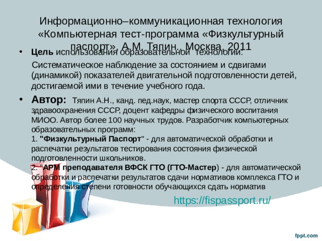 Информационно–коммуникационная технология «Компьютерная тест-программа «Физкультурный паспорт», А.М. Тяпин., Москва, 2011    Цель использования образовательной технологии:  Систематическое наблюдение за состоянием и сдвигами (динамикой) показателей двигательной подготовленности детей, достигаемой ими в течение учебного года. Автор:  Тяпин А.Н., канд. пед.наук, мастер спорта СССР, отличник здравоохранения СССР, доцент кафедры физического воспитания МИОО. Автор более 100 научных трудов. Разработчик компьютерных образовательных программ:  1. 