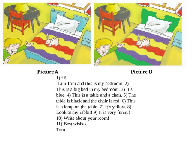 Picture A Picture B 1)Hi!  I am Tom and this is my bedroom. 2) This is a big bed in my bedroom. 3) It’s blue. 4) This is a table and a chair. 5) The table is black and the chair is red. 6) This is a lamp on the table. 7) It’s yellow. 8) Look at my rabbit! 9) It is very funny! 10) Write about your room! 11) Best wishes, Tom 