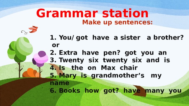 Grammar station Make up sentences:  1. You/ got have a sister a brother? or 2. Extra have pen? got you an 3. Twenty six twenty six and is 4. Is the on Max chair 5. Mary is grandmother’s my name 6. Books how got? have many you 