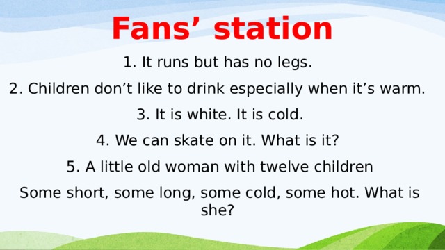Fans’ station 1. It runs but has no legs. 2. Children don’t like to drink especially when it’s warm. 3. It is white. It is cold. 4. We can skate on it. What is it?  5. A little old woman with twelve children Some short, some long, some cold, some hot. What is she?   