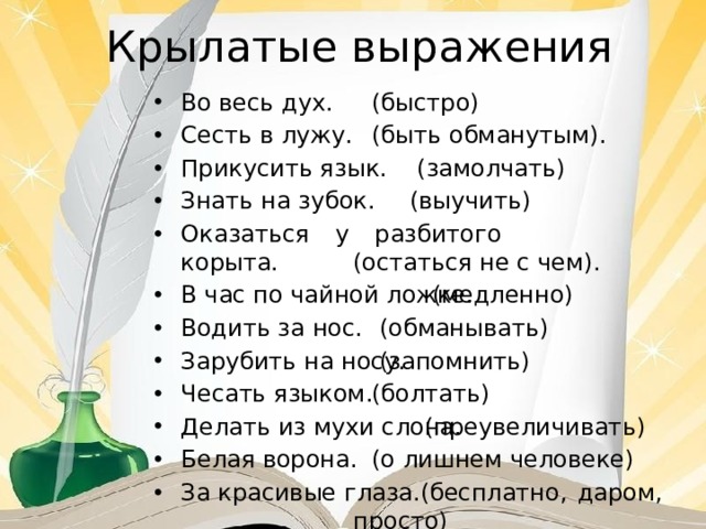 Крылатые выражения  (быстро) Во весь дух. Сесть в лужу. Прикусить язык. Знать на зубок. Оказаться у разбитого корыта. В час по чайной ложке. Водить за нос. Зарубить на носу. Чесать языком. Делать из мухи слона. Белая ворона. За красивые глаза.  (быть обманутым).  (замолчать)  (выучить)  (остаться не с чем).  (медленно)  (обманывать)  (запомнить)  (болтать)  (преувеличивать)  (о лишнем человеке)  (бесплатно, даром, просто) 