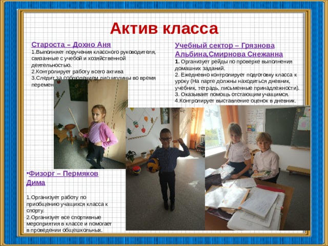 Актив класса Староста  – Дохно Аня Выполняет поручения классного руководителя, связанные с учебой и хозяйственной деятельностью. Контролирует работу всего актива Следит за соблюдением дисциплины во время перемен. Учебный сектор – Грязнова Альбина,Смирнова Снежанна 1. Организует рейды по проверке выполнения домашних заданий. 2. Ежедневно контролирует подготовку класса к уроку (На парте должны находиться дневник, учебник, тетрадь, письменные принадлежности). 3. Оказывает помощь отстающим учащимся. 4.Контролирует выставление оценок в дневник.  