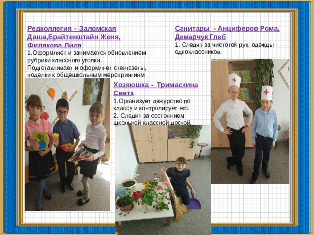 Санитары - Анциферов Рома, Демарчук Глеб 1. Следят за чистотой рук, одежды одноклассников. Редколлегия – Заломская Даша,Брайтенштайн Женя, Филякова Лиля Оформляет и занимается обновлением рубрики классного уголка. Подготавливает и оформляет стенгазеты, поделки к общешкольным мероприятиям  Хозяюшка - Тримаскина Света 1.Организует дежурство по классу и контролирует его. 2. Следит за состоянием школьной классной доской.