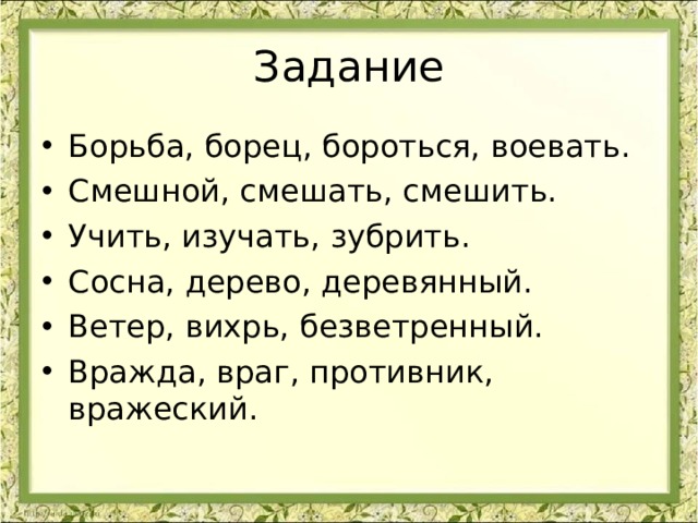 Задание Борьба, борец, бороться, воевать. Смешной, смешать, смешить. Учить, изучать, зубрить. Сосна, дерево, деревянный. Ветер, вихрь, безветренный. Вражда, враг, противник, вражеский. 