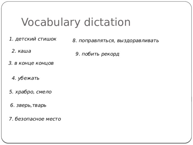 Vocabulary dictation 1. детский стишок 8. поправляться, выздоравливать 2. каша 9. побить рекорд 3. в конце концов 4. убежать 5. храбро, смело 6. зверь,тварь 7. безопасное место 