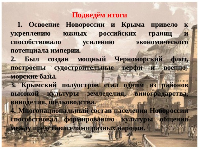 Подведём итоги  1. Освоение Новороссии и Крыма привело к укреплению южных российских границ и способствовало усилению экономического потенциала империи. 2. Был создан мощный Черноморский флот, построены судостроительные верфи и военно-морские базы. 3. Крымский полуостров стал одним из районов высокой культуры земледелия, виноградарства, виноделия, шелководства. 4. Многонациональный состав населения Новороссии способствовал формированию культуры общения между представителями разных народов. 