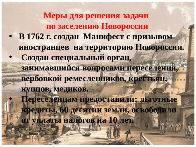 Меры для решения задачи по заселению Новороссии В 1762 г. создан Манифест с призывом иностранцев на территорию Новороссии. Создан специальный орган, занимавшийся вопросами переселения, вербовкой ремесленников, крестьян, купцов, медиков. Переселенцам предоставили: льготные кредиты, 60 десятин земли, освободили от уплаты налогов на 10 лет. 