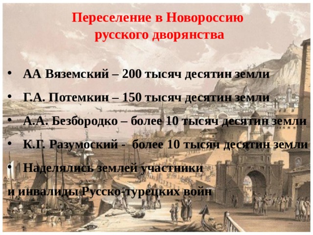 Переселение в Новороссию  русского дворянства  АА Вяземский – 200 тысяч десятин земли Г.А. Потемкин – 150 тысяч десятин земли А.А. Безбородко – более 10 тысяч десятин земли К.Г. Разумоский - более 10 тысяч десятин земли Наделялись землей участники и инвалиды Русско-турецких войн  