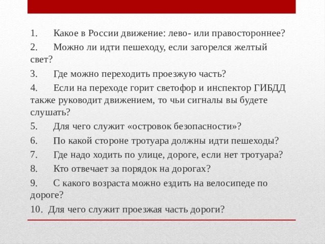 1.      Какое в России движение: лево- или правостороннее? 2.      Можно ли идти пешеходу, если загорелся желтый свет? 3.      Где можно переходить проезжую часть? 4.      Если на переходе горит светофор и инспектор ГИБДД также руководит движением, то чьи сигналы вы будете слушать? 5.      Для чего служит «островок безопасности»? 6.      По какой стороне тротуара должны идти пешеходы? 7.      Где надо ходить по улице, дороге, если нет тротуара? 8.      Кто отвечает за порядок на дорогах? 9.      С какого возраста можно ездить на велосипеде по дороге? 10.  Для чего служит проезжая часть дороги? 