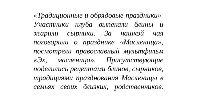 «Традиционные и обрядовые праздники»  Участники клуба выпекали блины и жарили сырники. За чашкой чая поговорили о празднике «Масленица», посмотрели православный мультфильм «Эх, масленица». Присутствующие поделились рецептами блинов, сырников, традициями празднования Масленицы в семьях своих близких, родственников.   