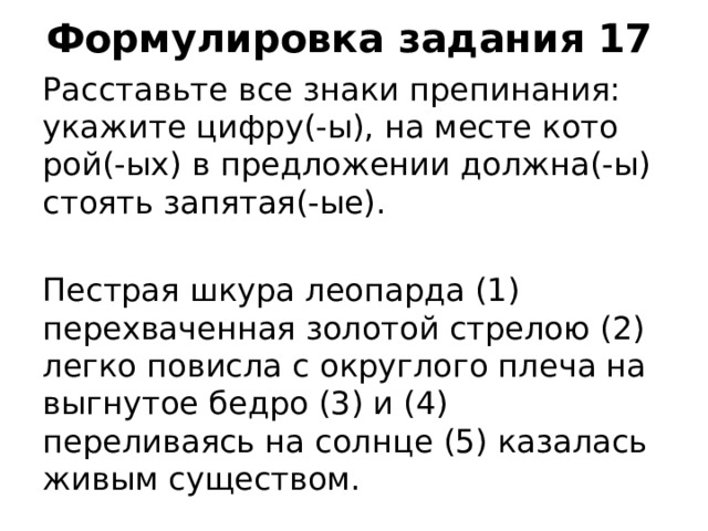 Формулировка задания 17 Рас­ставь­те все знаки пре­пи­на­ния: ука­жи­те цифру(-ы), на месте ко­то­рой(-ых) в пред­ло­же­нии долж­на(-ы) сто­ять за­пя­тая(-ые). Пестрая шкура леопарда (1) перехваченная золотой стрелою (2) легко повисла с округлого плеча на выгнутое бедро (3) и (4) переливаясь на солнце (5) казалась живым существом.    