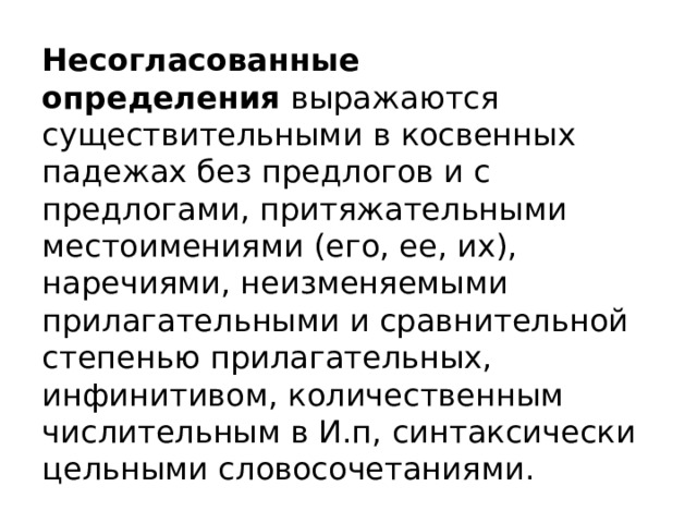 Несогласованные определения  выражаются существительными в косвенных падежах без предлогов и с предлогами, притяжательными местоимениями (его, ее, их), наречиями, неизменяемыми прилагательными и сравнительной степенью прилагательных, инфинитивом, количественным числительным в И.п, синтаксически цельными словосочетаниями. 