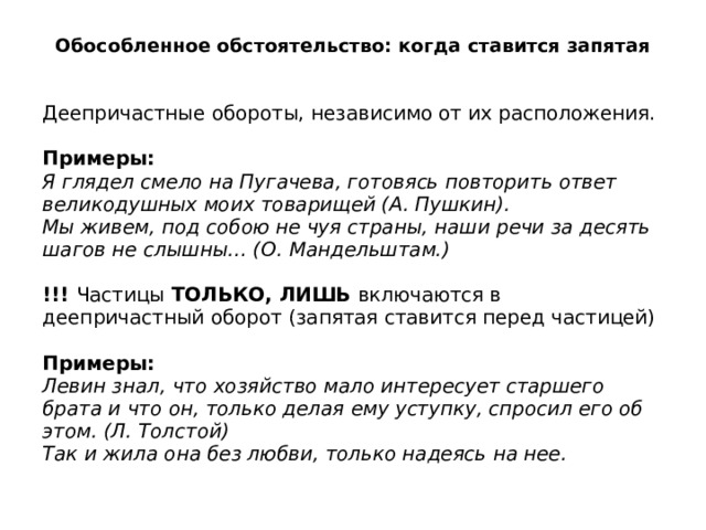 Обособленное обстоятельство: когда ставится запятая Деепричастные обороты, независимо от их расположения.   Примеры:  Я глядел смело на Пугачева, готовясь повторить ответ великодушных моих товарищей (А. Пушкин).  Мы живем, под собою не чуя страны, наши речи за десять шагов не слышны… (О. Мандельштам.)   !!!  Частицы  ТОЛЬКО, ЛИШЬ  включаются в деепричастный оборот (запятая ставится перед частицей)   Примеры:  Левин знал, что хозяйство мало интересует старшего брата и что он, только делая ему уступку, спросил его об этом. (Л. Толстой)  Так и жила она без любви, только надеясь на нее. 