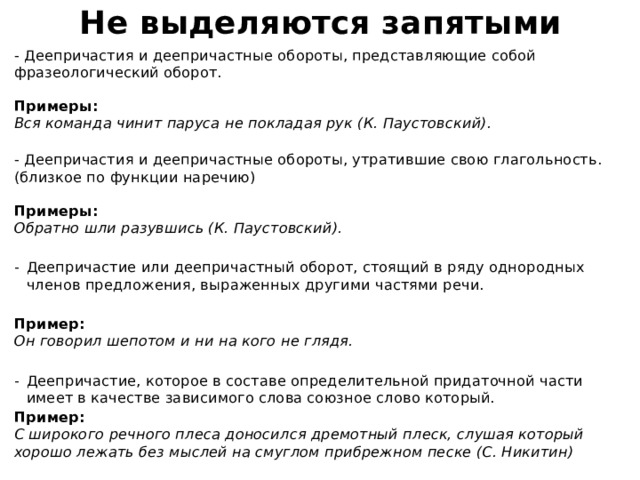 Не выделяются запятыми - Деепричастия и деепричастные обороты, представляющие собой фразеологический оборот.   Примеры:  Вся команда чинит паруса не покладая рук (К. Паустовский).   - Деепричастия и деепричастные обороты, утратившие свою глагольность. (близкое по функции наречию)   Примеры:  Обратно шли разувшись (К. Паустовский).  Деепричастие или деепричастный оборот, стоящий в ряду однородных членов предложения, выраженных другими частями речи.  Пример:  Он говорил шепотом и ни на кого не глядя.  Деепричастие, которое в составе определительной придаточной части имеет в качестве зависимого слова союзное слово который. Пример:  С широкого речного плеса доносился дремотный плеск, слушая который хорошо лежать без мыслей на смуглом прибрежном песке (С. Никитин) 