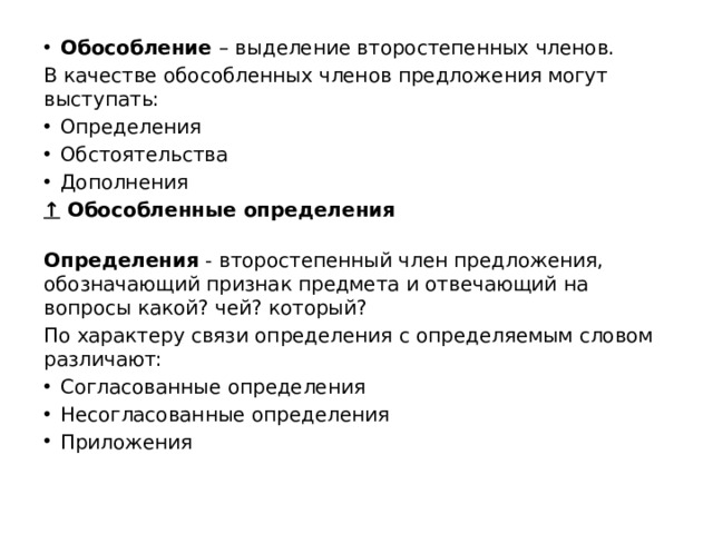 Обособление  – выделение второстепенных членов. В качестве обособленных членов предложения могут выступать: Определения Обстоятельства Дополнения ↑   Обособленные определения  Определения  - второстепенный член предложения, обозначающий признак предмета и отвечающий на вопросы какой? чей? который? По характеру связи определения с определяемым словом различают: Согласованные определения Несогласованные определения Приложения 