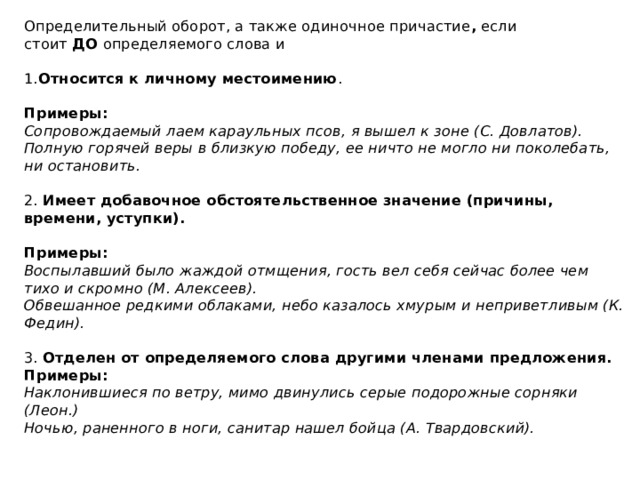 Определительный оборот, а также одиночное причастие ,  если стоит  ДО  определяемого слова и   1. Относится к личному местоимению .    Примеры:  Сопровождаемый лаем караульных псов, я вышел к зоне (С. Довлатов).  Полную горячей веры в близкую победу, ее ничто не могло ни поколебать, ни остановить.   2.  Имеет добавочное обстоятельственное значение (причины, времени, уступки).   Примеры:  Воспылавший было жаждой отмщения, гость вел себя сейчас более чем тихо и скромно (М. Алексеев).  Обвешанное редкими облаками, небо казалось хмурым и неприветливым (К. Федин).   3.  Отделен от определяемого слова другими членами предложения.  Примеры:  Наклонившиеся по ветру, мимо двинулись серые подорожные сорняки (Леон.)  Ночью, раненного в ноги, санитар нашел бойца (А. Твардовский).   