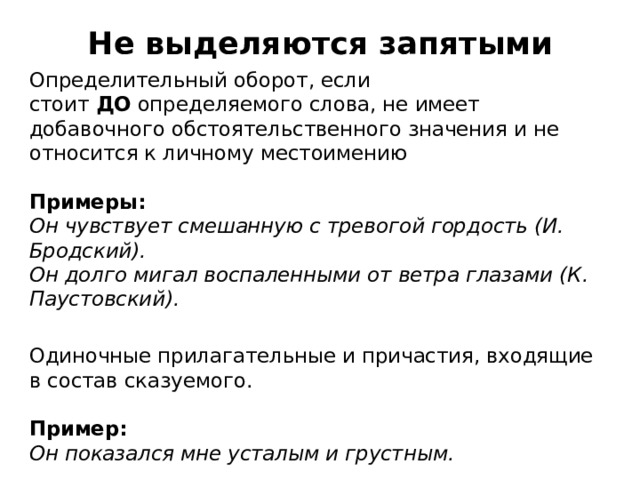 Не выделяются запятыми Определительный оборот, если стоит  ДО  определяемого слова, не имеет добавочного обстоятельственного значения и не относится к личному местоимению   Примеры:  Он чувствует смешанную с тревогой гордость (И. Бродский).  Он долго мигал воспаленными от ветра глазами (К. Паустовский). Одиночные прилагательные и причастия, входящие в состав сказуемого.   Пример:    Он показался мне усталым и грустным.  