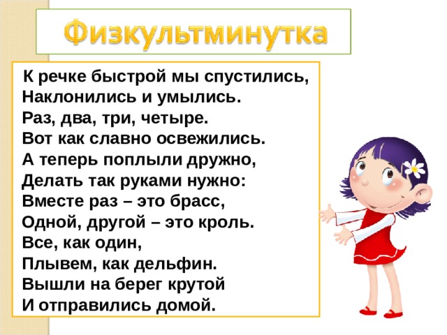  К речке быстрой мы спустились,  Наклонились и умылись.  Раз, два, три, четыре.  Вот как славно освежились.  А теперь поплыли дружно,  Делать так руками нужно:  Вместе раз – это брасс,  Одной, другой – это кроль.  Все, как один,  Плывем, как дельфин.  Вышли на берег крутой  И отправились домой. 