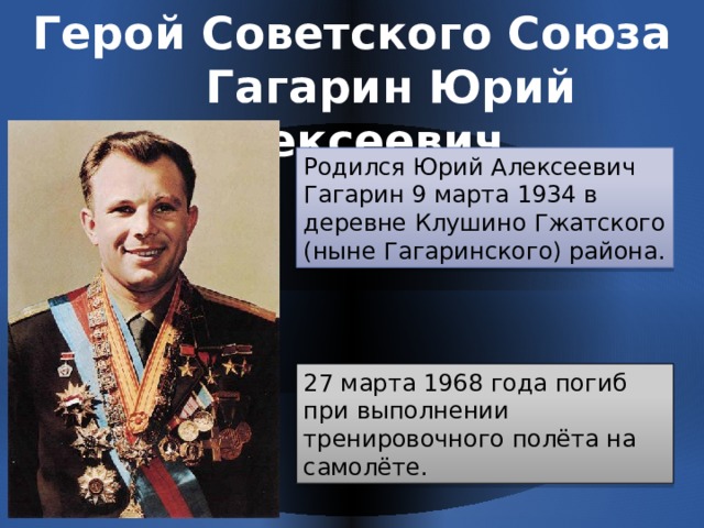 Герой Советского Союза  Гагарин Юрий Алексеевич Родился Юрий Алексеевич Гагарин 9 марта 1934 в деревне Клушино Гжатского (ныне Гагаринского) района. 27 марта 1968 года погиб при выполнении тренировочного полёта на самолёте. 