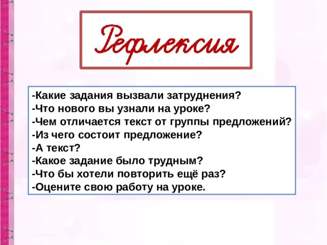 -Какие задания вызвали затруднения? -Что нового вы узнали на уроке? -Чем отличается текст от группы предложений? -Из чего состоит предложение? -А текст? -Какое задание было трудным? -Что бы хотели повторить ещё раз? -Оцените свою работу на уроке. 