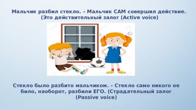 Мальчик разбил стекло. – Мальчик САМ совершил действие. (Это действительный залог (Active voice) Стекло было разбито мальчиком. – Стекло само никого не било, наоборот, разбили ЕГО. (Страдательный залог (Passive voice) 