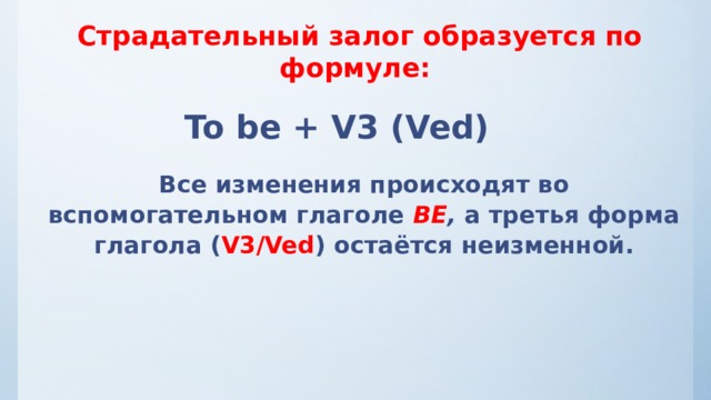 Страдательный залог образуется по формуле: To be + V3 (Ved) Все изменения происходят во вспомогательном глаголе ВЕ , а третья форма глагола ( V3/Ved ) остаётся неизменной. 