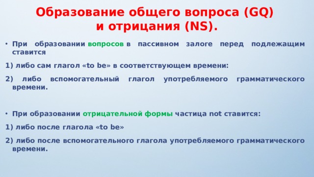 Образование общего вопроса (GQ) и отрицания (NS). При образовании  вопросов  в пассивном залоге перед подлежащим ставится 1) либо сам глагол «to be» в соответствующем времени: 2) либо вспомогательный глагол употребляемого грамматического времени.  При образовании  отрицательной формы  частица not ставится: 1) либо после глагола «to be» 2) либо после вспомогательного глагола употребляемого грамматического времени.  