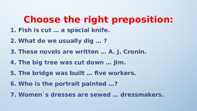  Choose the right preposition: 1. Fish is cut … a special knife. 2. What do we usually dig … ? 3. These novels are written … A. J. Cronin. 4. The big tree was cut down … Jim. 5. The bridge was built … five workers. 6. Who is the portrait painted …? 7. Women`s dresses are sewed … dressmakers.  