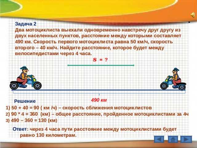 Задача 2 Два мотоциклиста выехали одновременно навстречу друг другу из двух населенных пунктов, расстояние между которыми составляет 490 км. Скорость первого мотоциклиста равна 50 км / ч, скорость второго – 40 км / ч. Найдите расстояние, которое будет между велосипедистами через 4 часа. S = ? 490 км Решение  1) 50 + 40 = 90 ( км / ч) – скорость сближения мотоциклистов  2 ) 90 * 4 = 360 (км) – общее расстояние, пройденное мотоциклистами за 4ч  3) 490 – 360 = 130 (км )  Ответ : через 4 часа пути расстояние между мотоциклистами будет равно 130 километрам. 6 