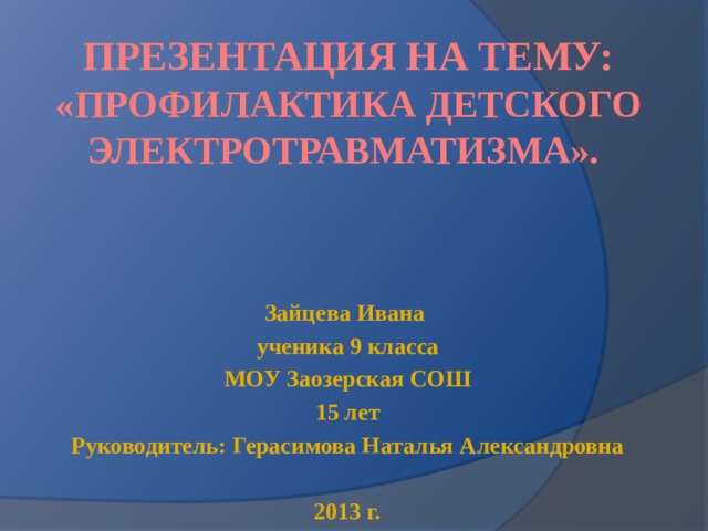 Презентация на тему: «Профилактика детского электротравматизма». Зайцева Ивана ученика 9 класса МОУ Заозерская СОШ 15 лет Руководитель: Герасимова Наталья Александровна  2013 г. 