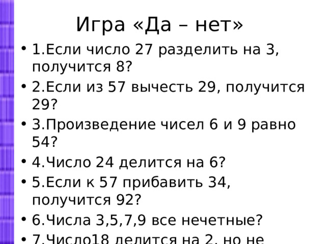 Игра «Да – нет» 1.Если число 27 разделить на 3, получится 8? 2.Если из 57 вычесть 29, получится 29? 3.Произведение чисел 6 и 9 равно 54? 4.Число 24 делится на 6? 5.Если к 57 прибавить 34, получится 92? 6.Числа 3,5,7,9 все нечетные? 7.Число18 делится на 2, но не делится на 4? 8.Частное чисел 36 и 9 равно 4? 