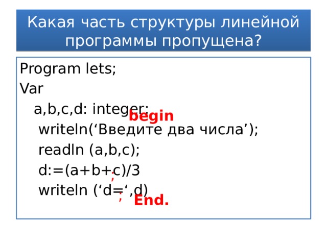 Какая часть структуры линейной программы пропущена? Program lets; Var  a,b,c,d: integer;   writeln(‘Введите два числа’);  readln (a,b,c);  d:=(a+b+c)/3  writeln (‘d=‘,d)  begin ; ; End. 