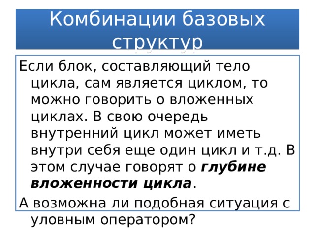 Комбинации базовых структур Если блок, составляющий тело цикла, сам является циклом, то можно говорить о вложенных циклах. В свою очередь внутренний цикл может иметь внутри себя еще один цикл и т.д. В этом случае говорят о глубине вложенности цикла . А возможна ли подобная ситуация с уловным оператором? 
