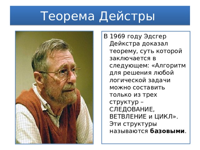 Теорема Дейстры В 1969 году Эдсгер Дейкстра доказал теорему, суть которой заключается в следующем: «Алгоритм для решения любой логической задачи можно составить только из трех структур – СЛЕДОВАНИЕ, ВЕТВЛЕНИЕ и ЦИКЛ». Эти структуры называются базовыми . 