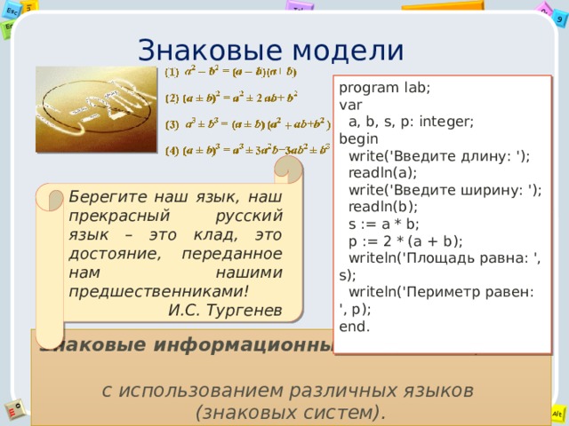 Знаковые модели program lab; var  a, b, s, p: integer; begin  write('Введите длину: ');  readln(a);  write('Введите ширину: ');  readln(b);  s := a * b;  p := 2 * (a + b);  writeln('Площадь равна: ', s);  writeln('Периметр равен: ', p); end. Берегите наш язык, наш прекрасный русский язык – это клад, это достояние, переданное нам нашими предшественниками! И.С. Тургенев Знаковые информационные модели строятся  с использованием различных языков  (знаковых систем). 