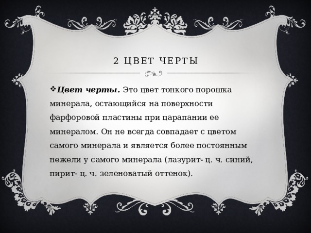 2 Цвет черты Цвет черты. Это цвет тонкого порошка минерала, остающийся на поверхности фарфоровой пластины при царапании ее минералом. Он не всегда совпадает с цветом самого минерала и является более постоянным нежели у самого минерала (лазурит- ц. ч. синий, пирит- ц. ч. зеленоватый оттенок). 