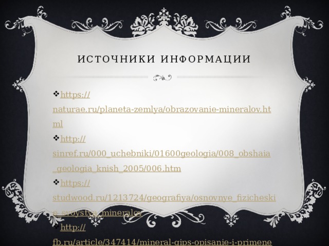 Источники информации https:// naturae.ru/planeta-zemlya/obrazovanie-mineralov.html http:// sinref.ru/000_uchebniki/01600geologia/008_obshaia_geologia_knish_2005/006.htm https:// studwood.ru/1213724/geografiya/osnovnye_fizicheskie_svoystva_mineralov http:// fb.ru/article/347414/mineral-gips-opisanie-i-primenenie 