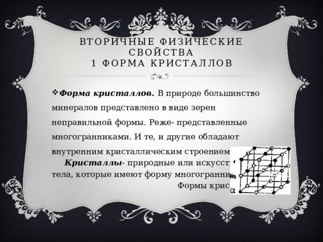 вторичные ФИЗИЧЕСКИЕ СВОЙСТВА  1 ФОРМА КРИСТАЛЛОВ Форма кристаллов. В природе большинство минералов представлено в виде зерен неправильной формы. Реже- представленные многогранниками. И те, и другие обладают внутренним кристаллическим строением.  Кристаллы - природные или искусственные тела, которые имеют форму многогранников.  Формы кристаллов: 