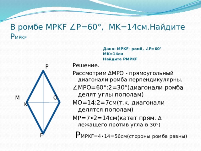 В ромбе MPKF ∠P=60°, MK=14см.Найдите Р MPKF  Дано: MPKF- ромб, ∠P=60° MK=14см Найдите РMPKF    P  M О K  F Решение.  Рассмотрим ∆МРО - прямоугольный диагонали ромба перпендикулярны. ∠ МPО=60°:2=30°(диагонали ромба делят углы пополам) МО=14:2=7см(т.к. диагонали делятся пополам) МР=7∙2=14см(катет прям. ∆ лежащего против угла в 30°)  Р MPKF=4∙14=56см(стороны ромба равны) 