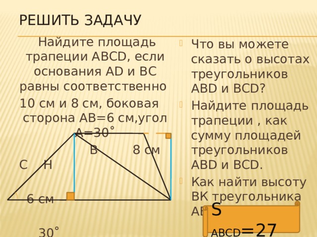 Решить задачу  Найдите площадь трапеции АВСD, если основания AD и ВС равны соответственно 10 см и 8 см, боковая сторона АВ=6 см,угол А=30˚  В 8 см С Н  6 см  30˚ А К D Что вы можете сказать о высотах треугольников АВD и BCD? Найдите площадь трапеции , как сумму площадей треугольников АВD и BCD. Как найти высоту ВК треугольника АВD? S ABCD =27 