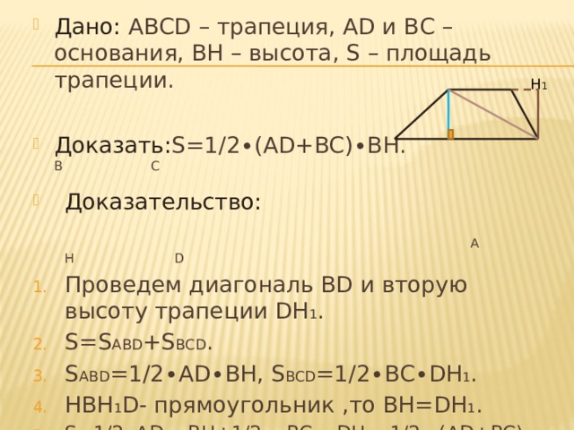 Дано: АВСD – трапеция, АD и ВС – основания, ВН – высота, S – площадь трапеции.  Доказать: S=1/2∙(AD+BC)∙BН. В С Доказательство:   А Н D Проведем диагональ ВD и вторую высоту трапеции DН 1 . S=S ABD +S BCD . S ABD =1/2∙AD∙BH, S BCD =1/2∙BC∙DH 1 . HBH 1 D- прямоугольник ,то BH=DH 1 . S=1/2∙AD ∙ BH+1/2 ∙ BC ∙ DH 1 =1/2 ∙(AD+BC) ∙ BH. Н 1 