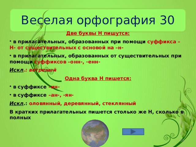 Веселая орфография 30 Две буквы Н пишутся:  в прилагательных, образованных при помощи суффикса –Н- от существительных с основой на –н-  в прилагательных, образованных от существительных при помощи суффиксов –онн-, -енн- Искл .: ветреный Одна буква Н пишется:  в суффиксе –ин-  в суффиксе –ан-, -ян- Искл .: оловянный, деревянный, стеклянный В кратких прилагательных пишется столько же Н, сколько в полных  