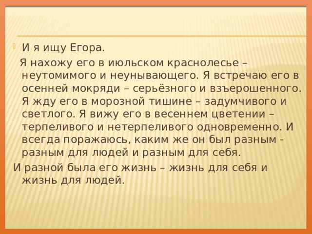 И я ищу Егора.  Я нахожу его в июльском краснолесье – неутомимого и неунывающего. Я встречаю его в осенней мокряди – серьёзного и взъерошенного. Я жду его в морозной тишине – задумчивого и светлого. Я вижу его в весеннем цветении – терпеливого и нетерпеливого одновременно. И всегда поражаюсь, каким же он был разным - разным для людей и разным для себя. И разной была его жизнь – жизнь для себя и жизнь для людей. 