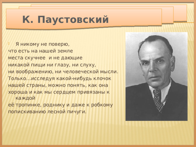  К. Паустовский Я никому не поверю, что есть на нашей земле места скучнее и не дающие никакой пищи ни глазу, ни слуху, ни воображению, ни человеческой мысли. Только…исследуя какой-нибудь клочок нашей страны, можно понять, как она хороша и как мы сердцем привязаны к каждой её тропинке, роднику и даже к робкому попискиванию лесной пичуги. 