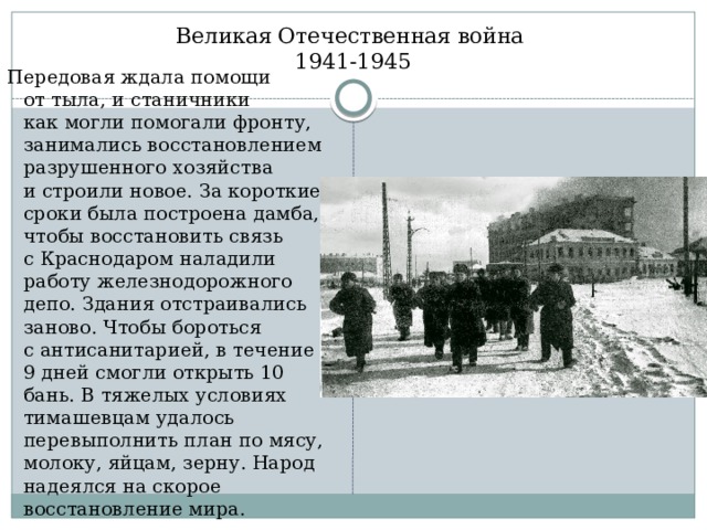 Великая Отечественная война  1941-1945 Передовая ждала помощи от тыла, и станичники как могли помогали фронту, занимались восстановлением разрушенного хозяйства и строили новое. За короткие сроки была построена дамба, чтобы восстановить связь с Краснодаром наладили работу железнодорожного депо. Здания отстраивались заново. Чтобы бороться с антисанитарией, в течение 9 дней смогли открыть 10 бань. В тяжелых условиях тимашевцам удалось перевыполнить план по мясу, молоку, яйцам, зерну. Народ надеялся на скорое восстановление мира. 