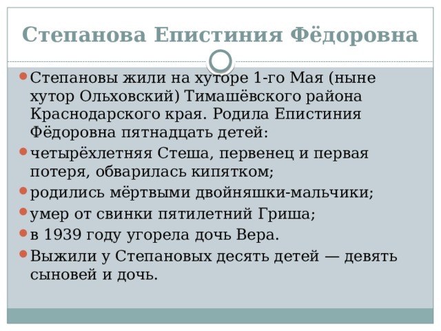 Степанова Епистиния Фёдоровна Степановы жили на хуторе 1-го Мая (ныне хутор Ольховский) Тимашёвского района Краснодарского края. Родила Епистиния Фёдоровна пятнадцать детей: четырёхлетняя Стеша, первенец и первая потеря, обварилась кипятком; родились мёртвыми двойняшки-мальчики; умер от свинки пятилетний Гриша; в 1939 году угорела дочь Вера. Выжили у Степановых десять детей — девять сыновей и дочь. 